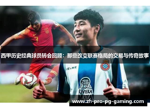 西甲历史经典球员转会回顾：那些改变联赛格局的交易与传奇故事
