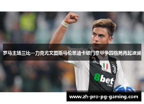罗马主场三比一力克尤文图斯马伦恩迪卡破门意甲争四格局再起波澜