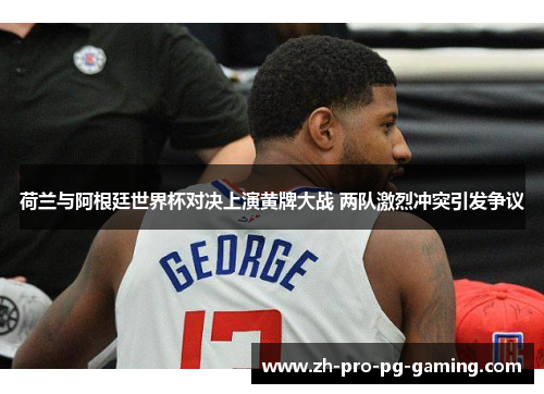 荷兰与阿根廷世界杯对决上演黄牌大战 两队激烈冲突引发争议