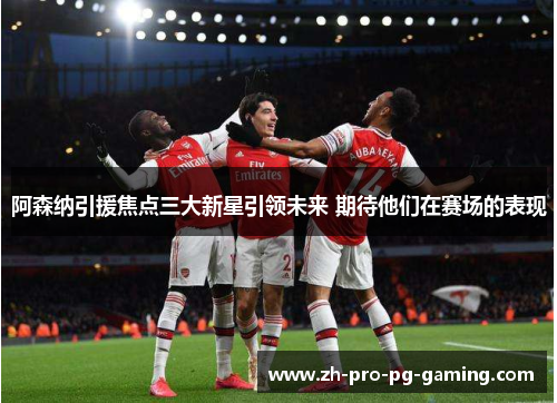阿森纳引援焦点三大新星引领未来 期待他们在赛场的表现
